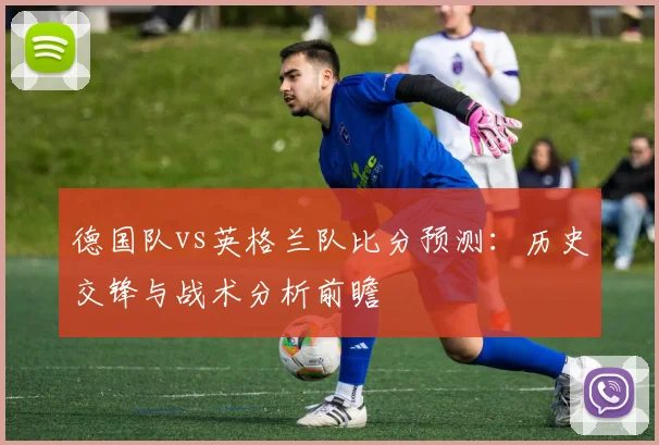 德国队vs英格兰队比分预测：历史交锋与战术分析前瞻