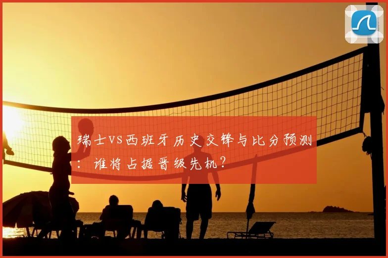 瑞士vs西班牙历史交锋与比分预测：谁将占据晋级先机？