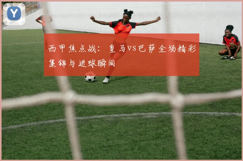 西甲焦点战：皇马vs巴萨全场精彩集锦与进球瞬间