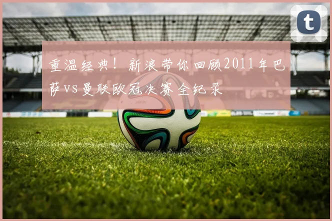 重温经典！新浪带你回顾2011年巴萨vs曼联欧冠决赛全纪录