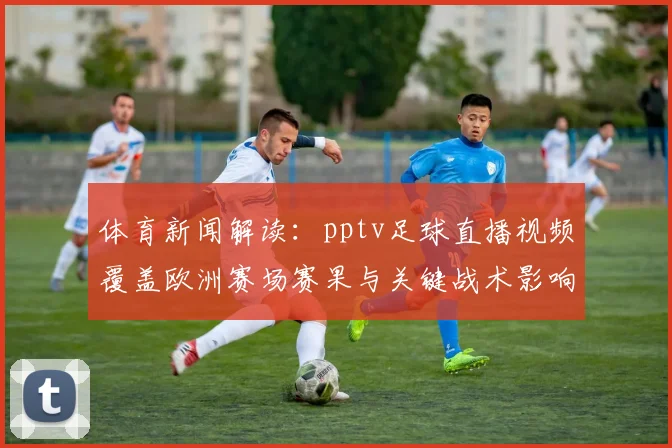 体育新闻解读：pptv足球直播视频覆盖欧洲赛场赛果与关键战术影响