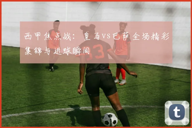 西甲焦点战：皇马vs巴萨全场精彩集锦与进球瞬间