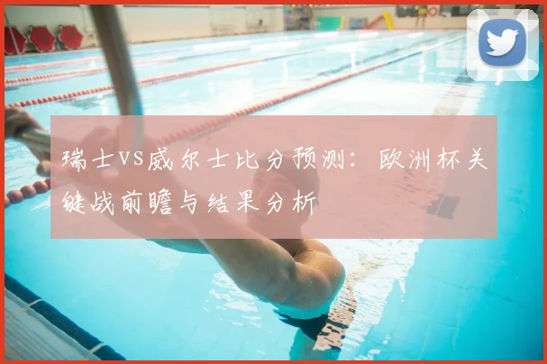 瑞士vs威尔士比分预测：欧洲杯关键战前瞻与结果分析